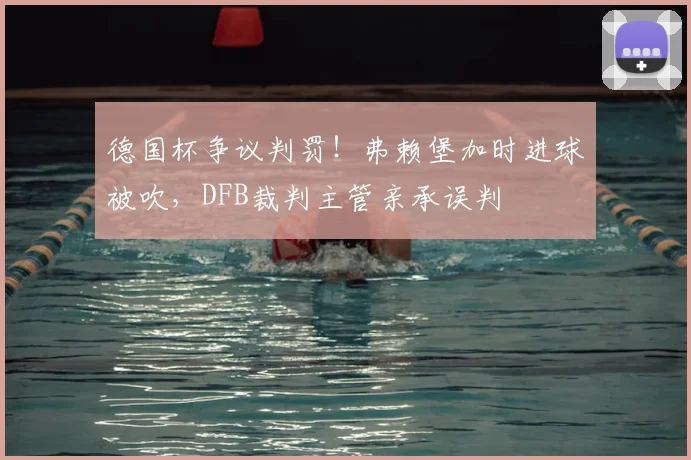 德国杯争议判罚！弗赖堡加时进球被吹，DFB裁判主管亲承误判