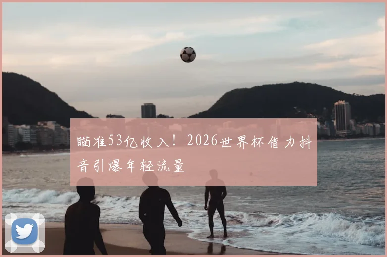 瞄准53亿收入！2026世界杯借力抖音引爆年轻流量