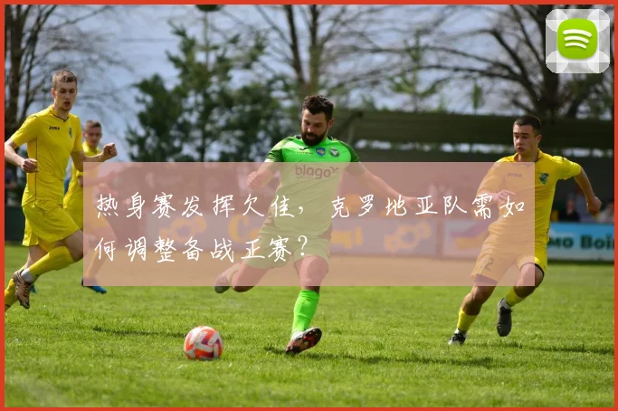 热身赛发挥欠佳，克罗地亚队需如何调整备战正赛？