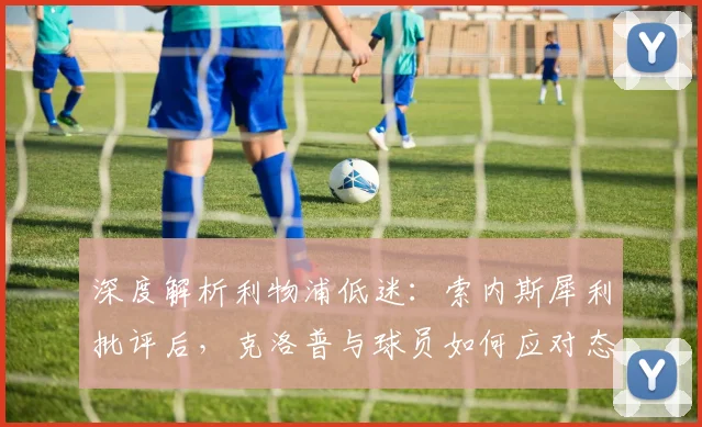 深度解析利物浦低迷：索内斯犀利批评后，克洛普与球员如何应对态度问题？