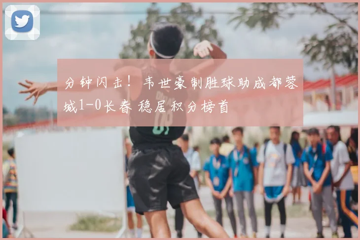 分钟闪击！韦世豪制胜球助成都蓉城1-0长春 稳居积分榜首