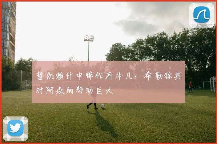 哲凯赖什中锋作用非凡，希勒称其对阿森纳帮助巨大