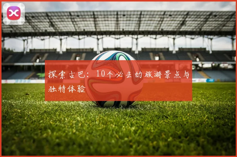 探索古巴：10个必去的旅游景点与独特体验