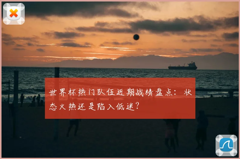 世界杯热门队伍近期战绩盘点：状态火热还是陷入低迷？