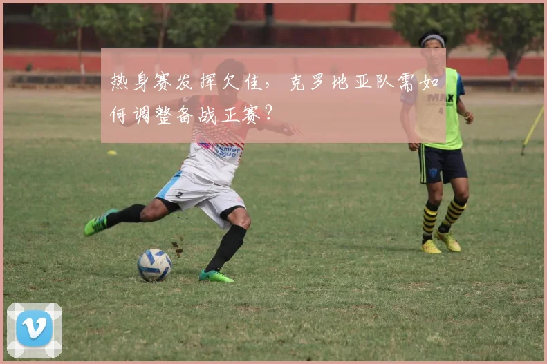 热身赛发挥欠佳，克罗地亚队需如何调整备战正赛？