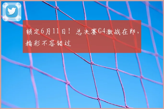 锁定6月11日！总决赛G4激战在即，精彩不容错过