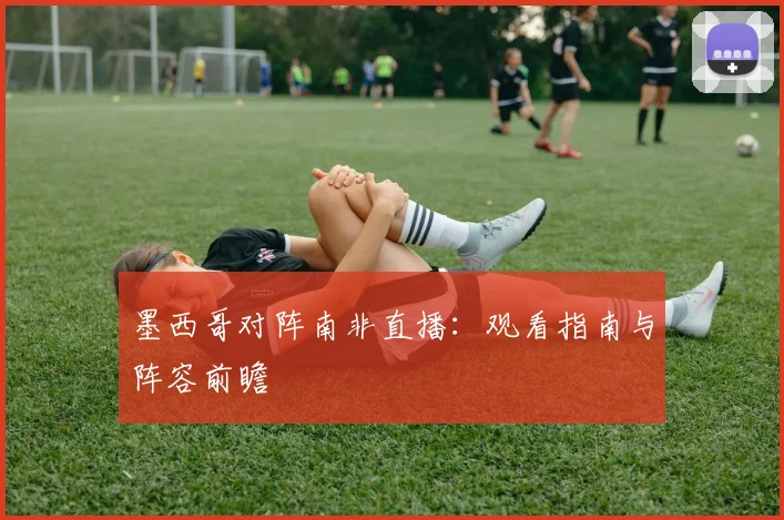 墨西哥对阵南非直播:观看指南与阵容前瞻