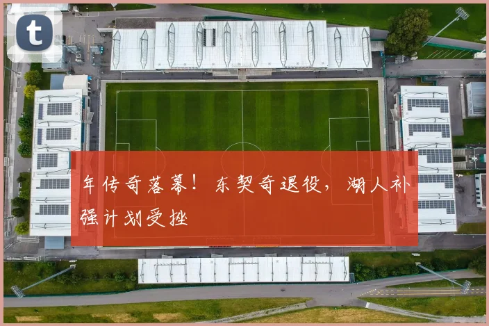 年传奇落幕！东契奇退役，湖人补强计划受挫