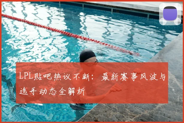 LPL贴吧热议不断：最新赛事风波与选手动态全解析