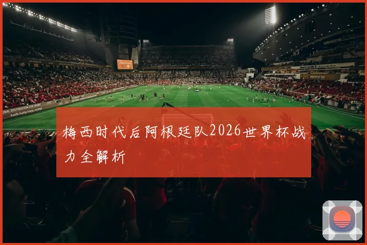 梅西时代后阿根廷队2026世界杯战力全解析