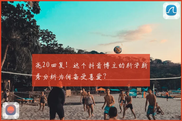 亮20回复！这个抖音博主的科学新秀分析为何备受喜爱？
