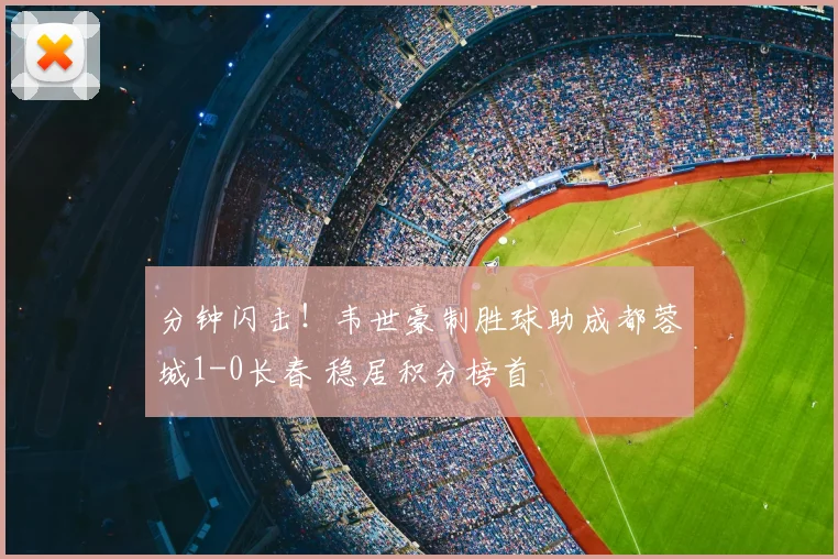 分钟闪击！韦世豪制胜球助成都蓉城1-0长春 稳居积分榜首
