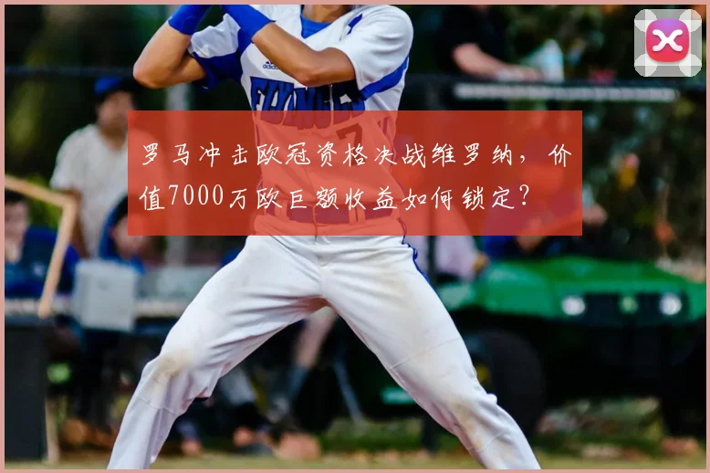 罗马冲击欧冠资格决战维罗纳,价值7000万欧巨额收益如何锁定?