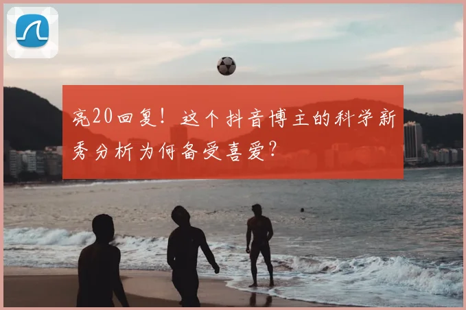 亮20回复！这个抖音博主的科学新秀分析为何备受喜爱？