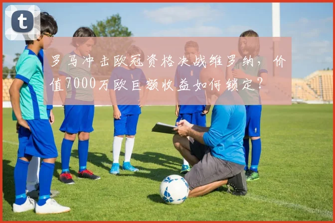 罗马冲击欧冠资格决战维罗纳，价值7000万欧巨额收益如何锁定？
