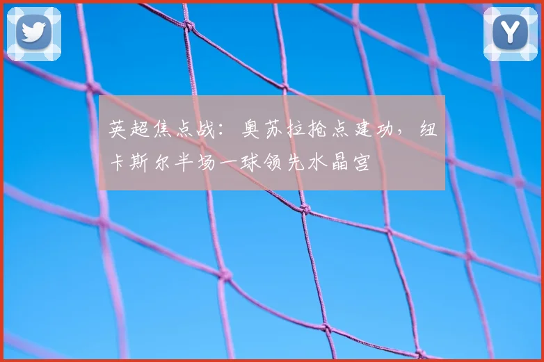 英超焦点战：奥苏拉抢点建功，纽卡斯尔半场一球领先水晶宫