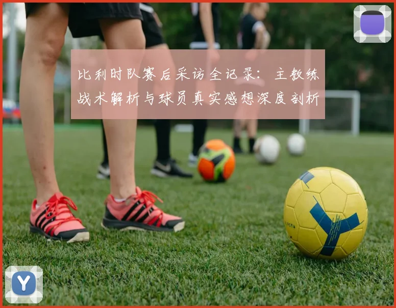 比利时队赛后采访全记录：主教练战术解析与球员真实感想深度剖析