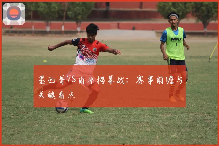 墨西哥VS南非揭幕战：赛事前瞻与关键看点